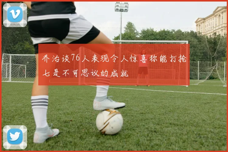 乔治谈76人表现令人惊喜称能打抢七是不可思议的成就