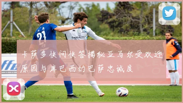 卡萨多快问快答揭秘亚马尔受欢迎原因与库巴西的巴萨忠诚度